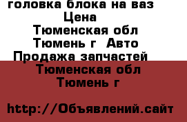 головка блока на ваз 2101-07 › Цена ­ 2 200 - Тюменская обл., Тюмень г. Авто » Продажа запчастей   . Тюменская обл.,Тюмень г.